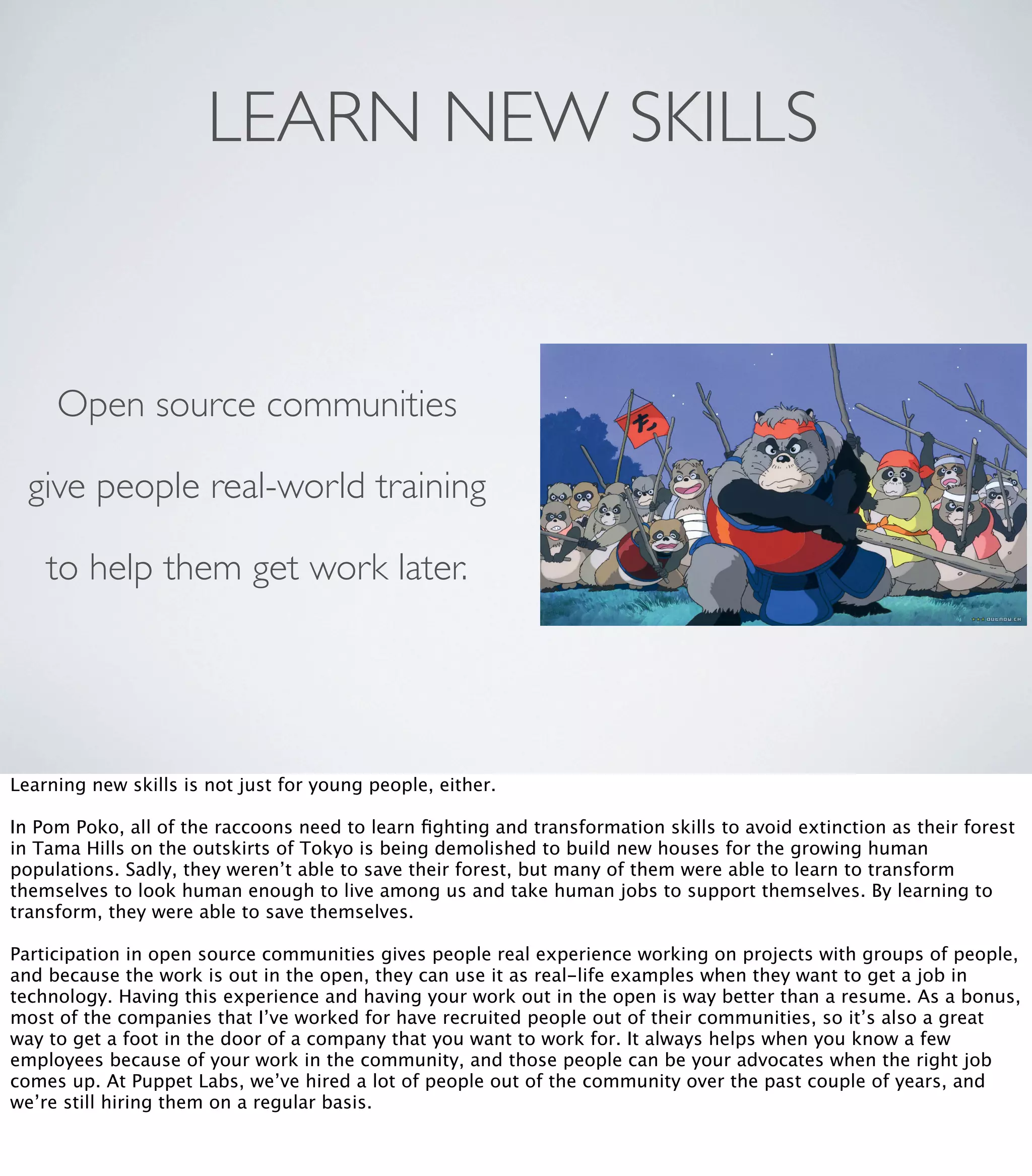 LEARN NEW SKILLS
Open source communities
give people real-world training
to help them get work later.
Learning new skills is not just for young people, either.
In Pom Poko, all of the raccoons need to learn ﬁghting and transformation skills to avoid extinction as their forest
in Tama Hills on the outskirts of Tokyo is being demolished to build new houses for the growing human
populations. Sadly, they weren’t able to save their forest, but many of them were able to learn to transform
themselves to look human enough to live among us and take human jobs to support themselves. By learning to
transform, they were able to save themselves.
Participation in open source communities gives people real experience working on projects with groups of people,
and because the work is out in the open, they can use it as real-life examples when they want to get a job in
technology. Having this experience and having your work out in the open is way better than a resume. As a bonus,
most of the companies that I’ve worked for have recruited people out of their communities, so it’s also a great
way to get a foot in the door of a company that you want to work for. It always helps when you know a few
employees because of your work in the community, and those people can be your advocates when the right job
comes up. At Puppet Labs, we’ve hired a lot of people out of the community over the past couple of years, and
we’re still hiring them on a regular basis.
 
