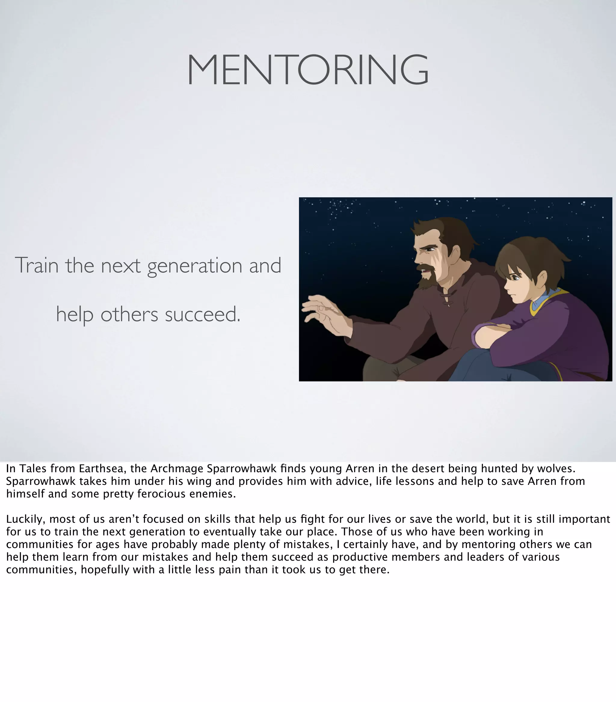 MENTORING
Train the next generation and
help others succeed.
In Tales from Earthsea, the Archmage Sparrowhawk ﬁnds young Arren in the desert being hunted by wolves.
Sparrowhawk takes him under his wing and provides him with advice, life lessons and help to save Arren from
himself and some pretty ferocious enemies.
Luckily, most of us aren’t focused on skills that help us ﬁght for our lives or save the world, but it is still important
for us to train the next generation to eventually take our place. Those of us who have been working in
communities for ages have probably made plenty of mistakes, I certainly have, and by mentoring others we can
help them learn from our mistakes and help them succeed as productive members and leaders of various
communities, hopefully with a little less pain than it took us to get there.
 