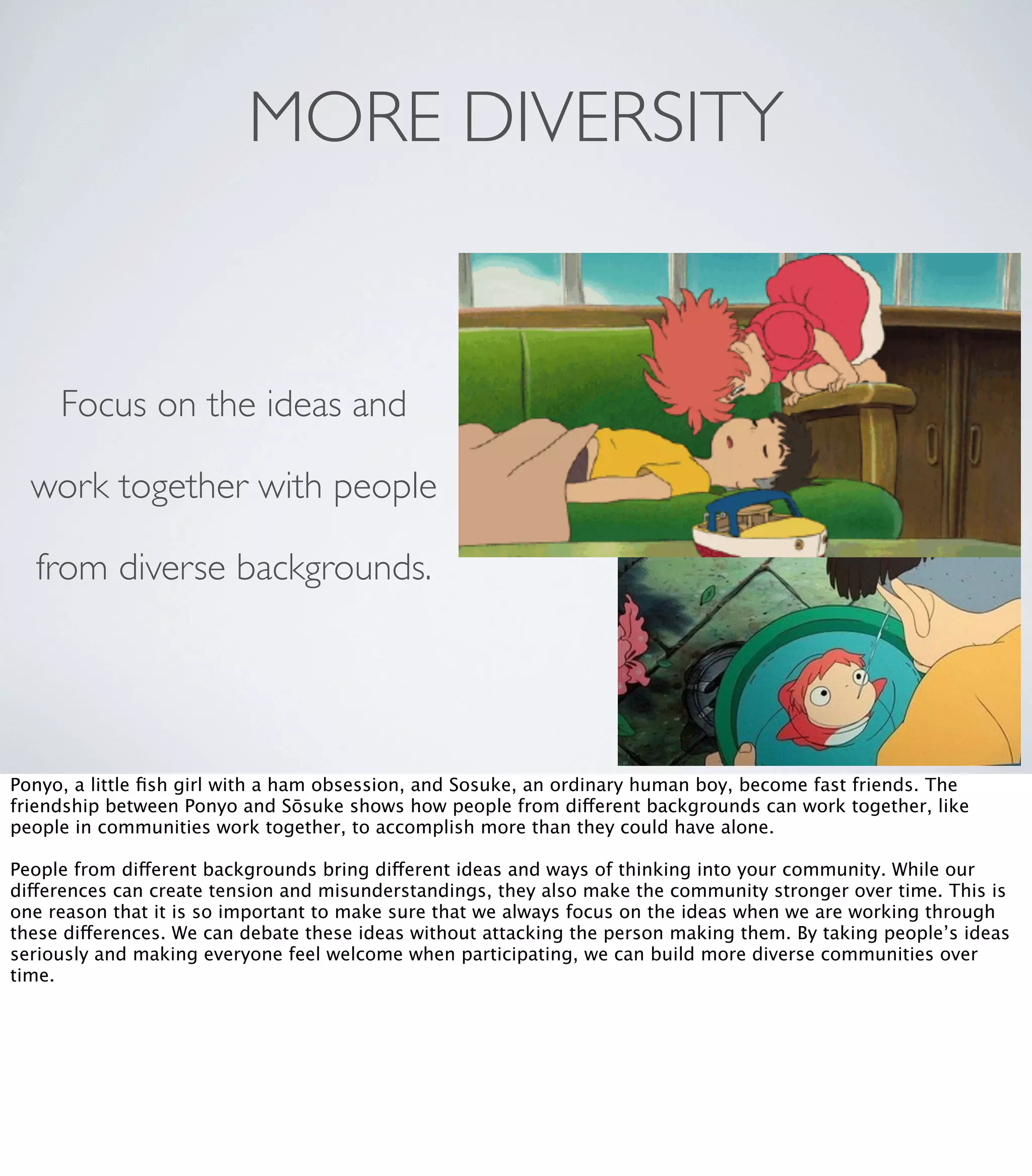 MORE DIVERSITY
Focus on the ideas and
work together with people
from diverse backgrounds.
Ponyo, a little ﬁsh girl with a ham obsession, and Sosuke, an ordinary human boy, become fast friends. The
friendship between Ponyo and Sōsuke shows how people from different backgrounds can work together, like
people in communities work together, to accomplish more than they could have alone.
People from different backgrounds bring different ideas and ways of thinking into your community. While our
differences can create tension and misunderstandings, they also make the community stronger over time. This is
one reason that it is so important to make sure that we always focus on the ideas when we are working through
these differences. We can debate these ideas without attacking the person making them. By taking people’s ideas
seriously and making everyone feel welcome when participating, we can build more diverse communities over
time.
 
