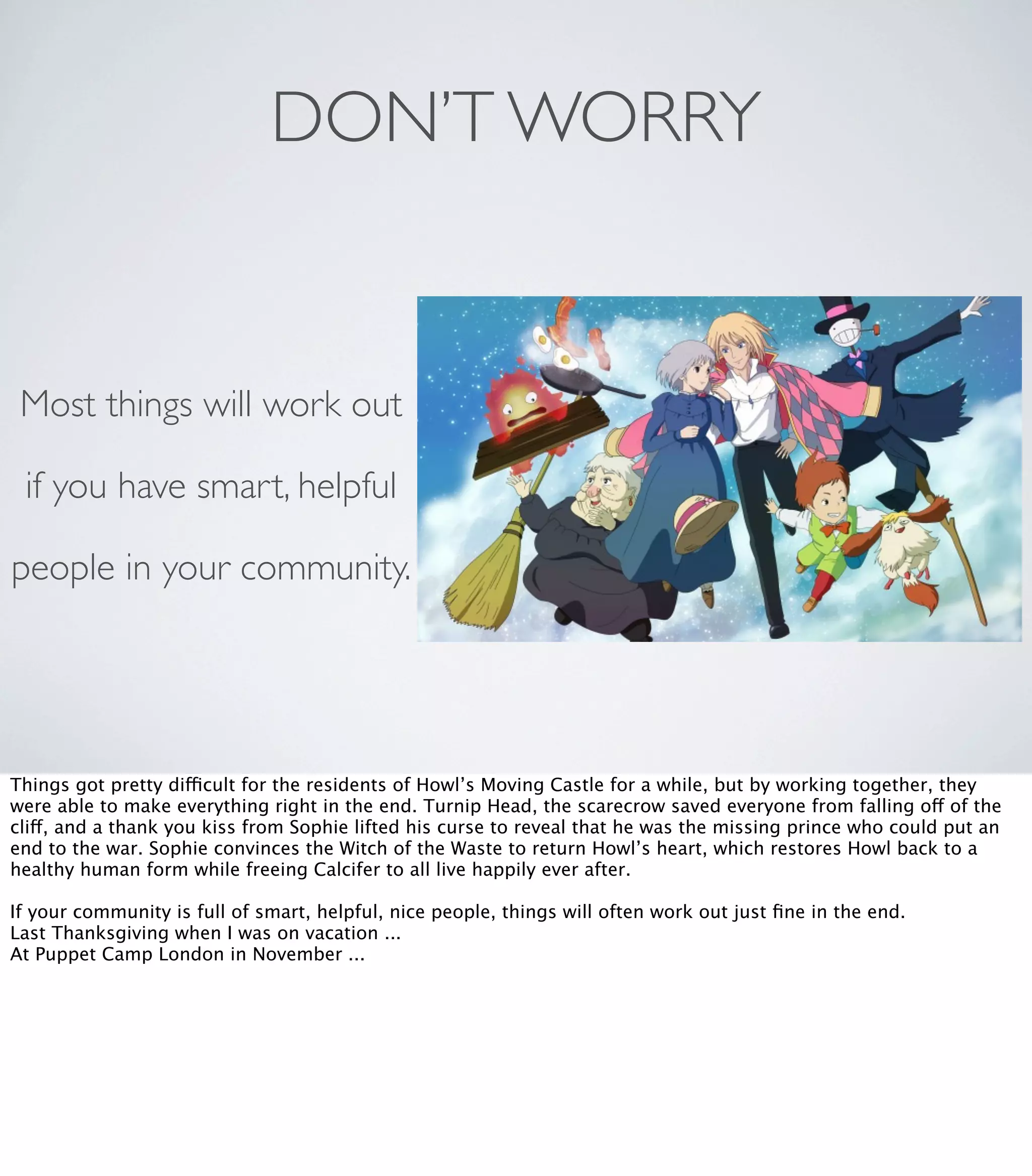 DON’T WORRY
Most things will work out
if you have smart, helpful
people in your community.
Things got pretty difficult for the residents of Howl’s Moving Castle for a while, but by working together, they
were able to make everything right in the end. Turnip Head, the scarecrow saved everyone from falling off of the
cliff, and a thank you kiss from Sophie lifted his curse to reveal that he was the missing prince who could put an
end to the war. Sophie convinces the Witch of the Waste to return Howl’s heart, which restores Howl back to a
healthy human form while freeing Calcifer to all live happily ever after.
If your community is full of smart, helpful, nice people, things will often work out just ﬁne in the end.
Last Thanksgiving when I was on vacation ...
At Puppet Camp London in November ...
 