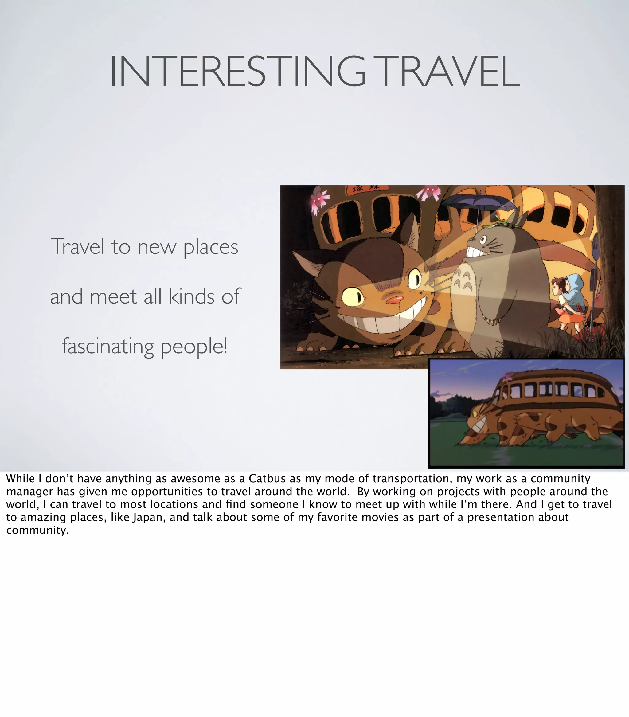 INTERESTINGTRAVEL
Travel to new places
and meet all kinds of
fascinating people!
While I don’t have anything as awesome as a Catbus as my mode of transportation, my work as a community
manager has given me opportunities to travel around the world. By working on projects with people around the
world, I can travel to most locations and ﬁnd someone I know to meet up with while I’m there. And I get to travel
to amazing places, like Japan, and talk about some of my favorite movies as part of a presentation about
community.
 