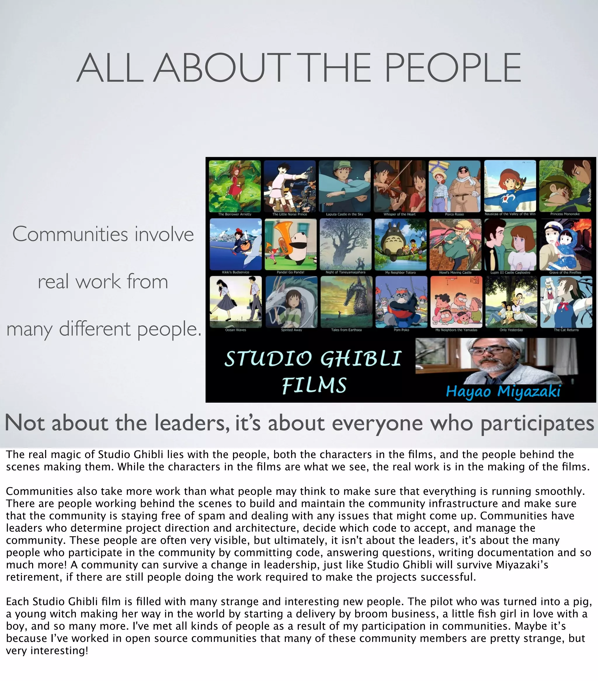 ALL ABOUTTHE PEOPLE
Not about the leaders, it’s about everyone who participates
Communities involve
real work from
many different people.
The real magic of Studio Ghibli lies with the people, both the characters in the ﬁlms, and the people behind the
scenes making them. While the characters in the ﬁlms are what we see, the real work is in the making of the ﬁlms.
Communities also take more work than what people may think to make sure that everything is running smoothly.
There are people working behind the scenes to build and maintain the community infrastructure and make sure
that the community is staying free of spam and dealing with any issues that might come up. Communities have
leaders who determine project direction and architecture, decide which code to accept, and manage the
community. These people are often very visible, but ultimately, it isn't about the leaders, it's about the many
people who participate in the community by committing code, answering questions, writing documentation and so
much more! A community can survive a change in leadership, just like Studio Ghibli will survive Miyazaki’s
retirement, if there are still people doing the work required to make the projects successful.
Each Studio Ghibli ﬁlm is ﬁlled with many strange and interesting new people. The pilot who was turned into a pig,
a young witch making her way in the world by starting a delivery by broom business, a little ﬁsh girl in love with a
boy, and so many more. I've met all kinds of people as a result of my participation in communities. Maybe it’s
because I’ve worked in open source communities that many of these community members are pretty strange, but
very interesting!
 