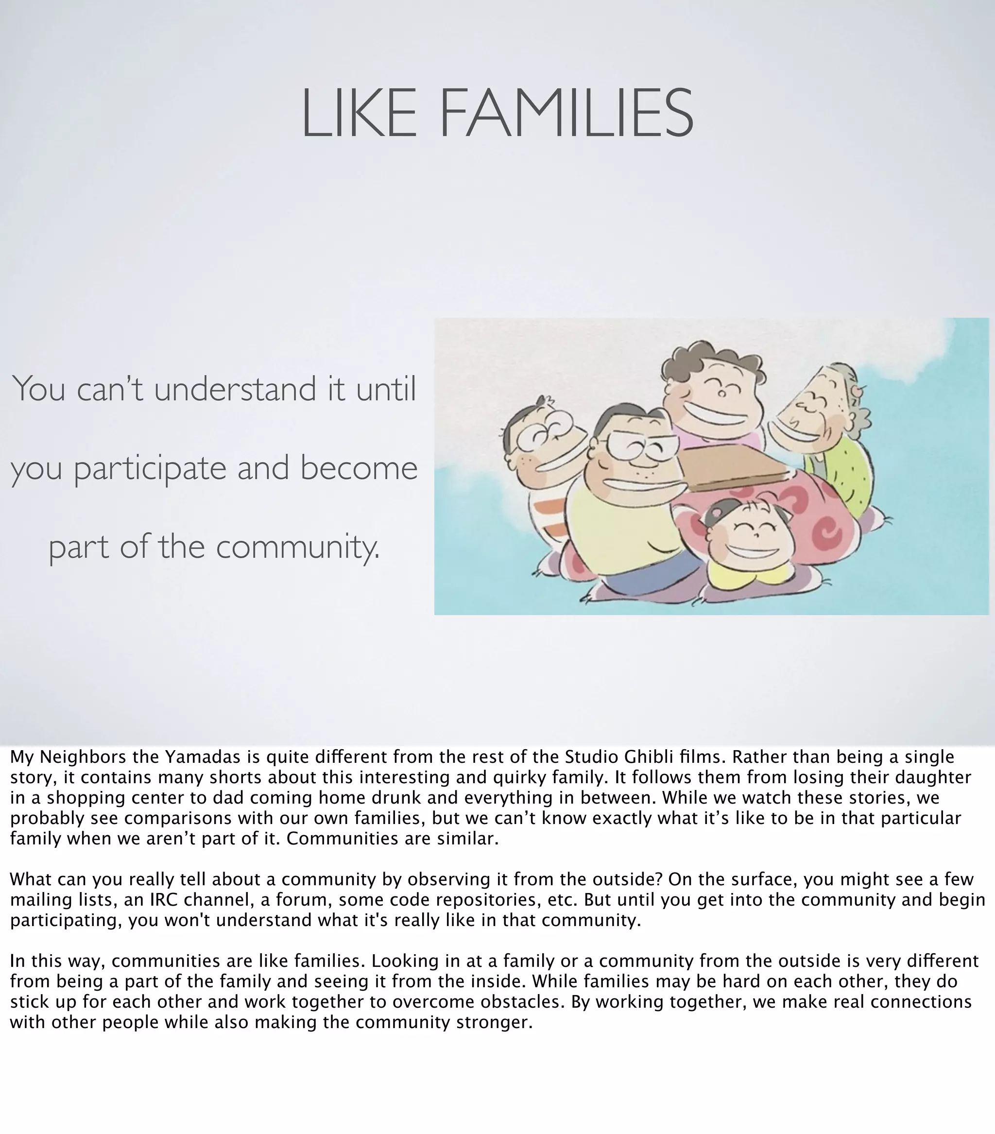 LIKE FAMILIES
You can’t understand it until
you participate and become
part of the community.
My Neighbors the Yamadas is quite different from the rest of the Studio Ghibli ﬁlms. Rather than being a single
story, it contains many shorts about this interesting and quirky family. It follows them from losing their daughter
in a shopping center to dad coming home drunk and everything in between. While we watch these stories, we
probably see comparisons with our own families, but we can’t know exactly what it’s like to be in that particular
family when we aren’t part of it. Communities are similar.
What can you really tell about a community by observing it from the outside? On the surface, you might see a few
mailing lists, an IRC channel, a forum, some code repositories, etc. But until you get into the community and begin
participating, you won't understand what it's really like in that community.
In this way, communities are like families. Looking in at a family or a community from the outside is very different
from being a part of the family and seeing it from the inside. While families may be hard on each other, they do
stick up for each other and work together to overcome obstacles. By working together, we make real connections
with other people while also making the community stronger.
 