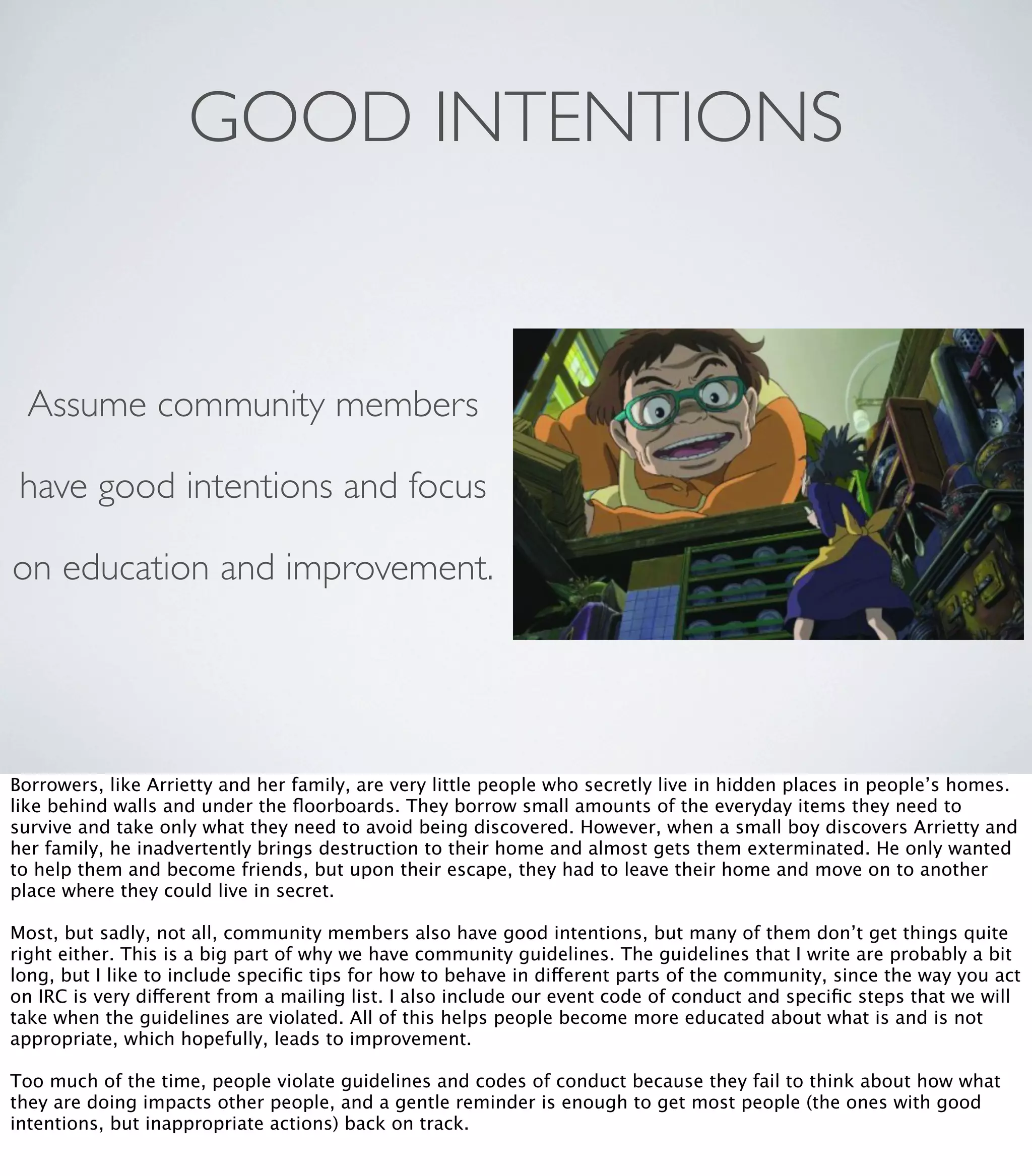 GOOD INTENTIONS
Assume community members
have good intentions and focus
on education and improvement.
Borrowers, like Arrietty and her family, are very little people who secretly live in hidden places in people’s homes.
like behind walls and under the ﬂoorboards. They borrow small amounts of the everyday items they need to
survive and take only what they need to avoid being discovered. However, when a small boy discovers Arrietty and
her family, he inadvertently brings destruction to their home and almost gets them exterminated. He only wanted
to help them and become friends, but upon their escape, they had to leave their home and move on to another
place where they could live in secret.
Most, but sadly, not all, community members also have good intentions, but many of them don’t get things quite
right either. This is a big part of why we have community guidelines. The guidelines that I write are probably a bit
long, but I like to include speciﬁc tips for how to behave in different parts of the community, since the way you act
on IRC is very different from a mailing list. I also include our event code of conduct and speciﬁc steps that we will
take when the guidelines are violated. All of this helps people become more educated about what is and is not
appropriate, which hopefully, leads to improvement.
Too much of the time, people violate guidelines and codes of conduct because they fail to think about how what
they are doing impacts other people, and a gentle reminder is enough to get most people (the ones with good
intentions, but inappropriate actions) back on track.
 