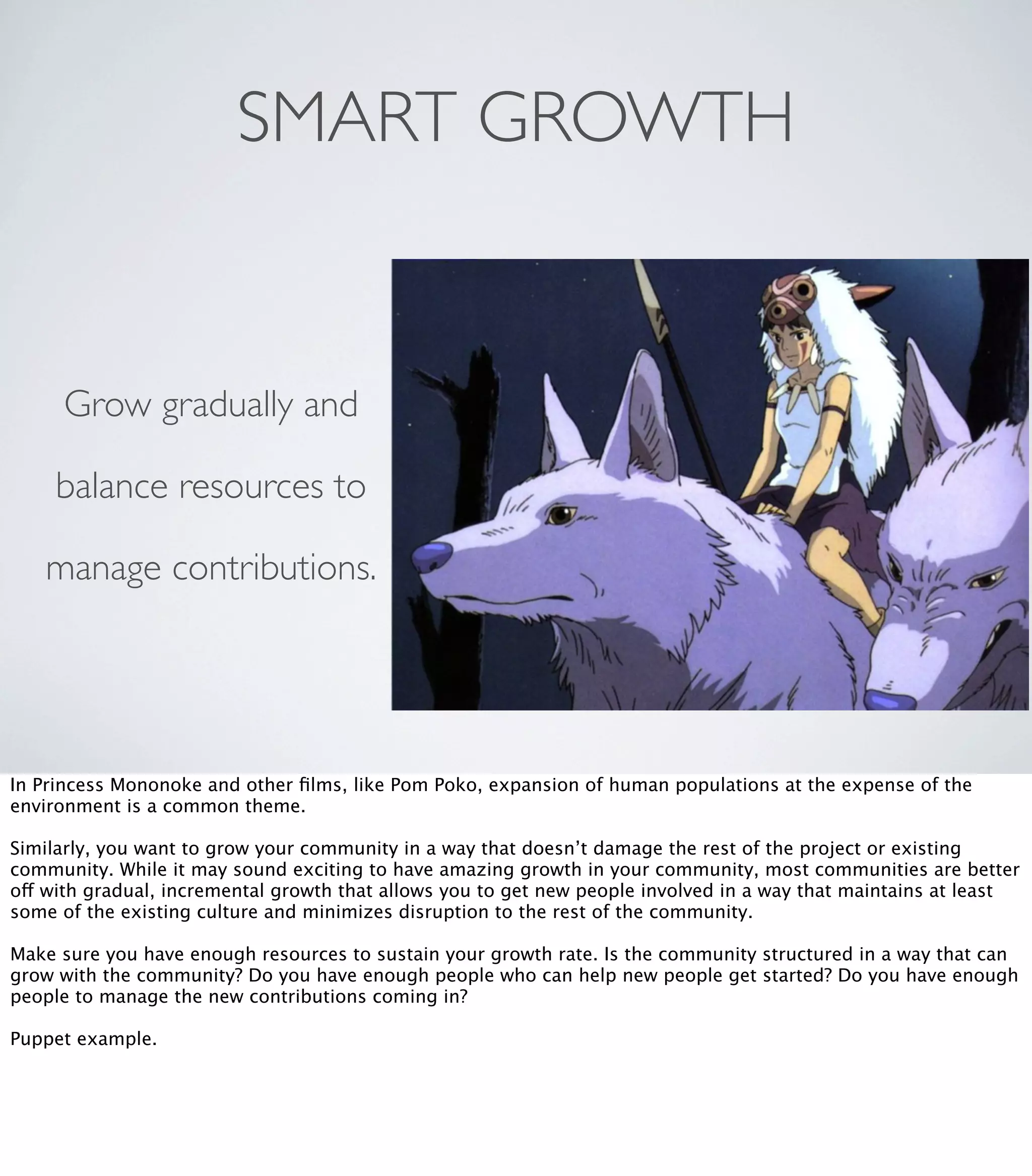 SMART GROWTH
Grow gradually and
balance resources to
manage contributions.
In Princess Mononoke and other ﬁlms, like Pom Poko, expansion of human populations at the expense of the
environment is a common theme.
Similarly, you want to grow your community in a way that doesn’t damage the rest of the project or existing
community. While it may sound exciting to have amazing growth in your community, most communities are better
off with gradual, incremental growth that allows you to get new people involved in a way that maintains at least
some of the existing culture and minimizes disruption to the rest of the community.
Make sure you have enough resources to sustain your growth rate. Is the community structured in a way that can
grow with the community? Do you have enough people who can help new people get started? Do you have enough
people to manage the new contributions coming in?
Puppet example.
 