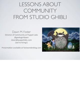 LESSONS ABOUT
COMMUNITY
FROM STUDIO GHIBLI
Dawn M. Foster
Director	
  of	
  Community	
  at	
  Puppet	
  Labs
@geekygirldawn
dawn@puppetlabs.com	
  
(we’re	
  hiring!)
PresentaAon	
  available	
  at	
  fastwonderblog.com
 