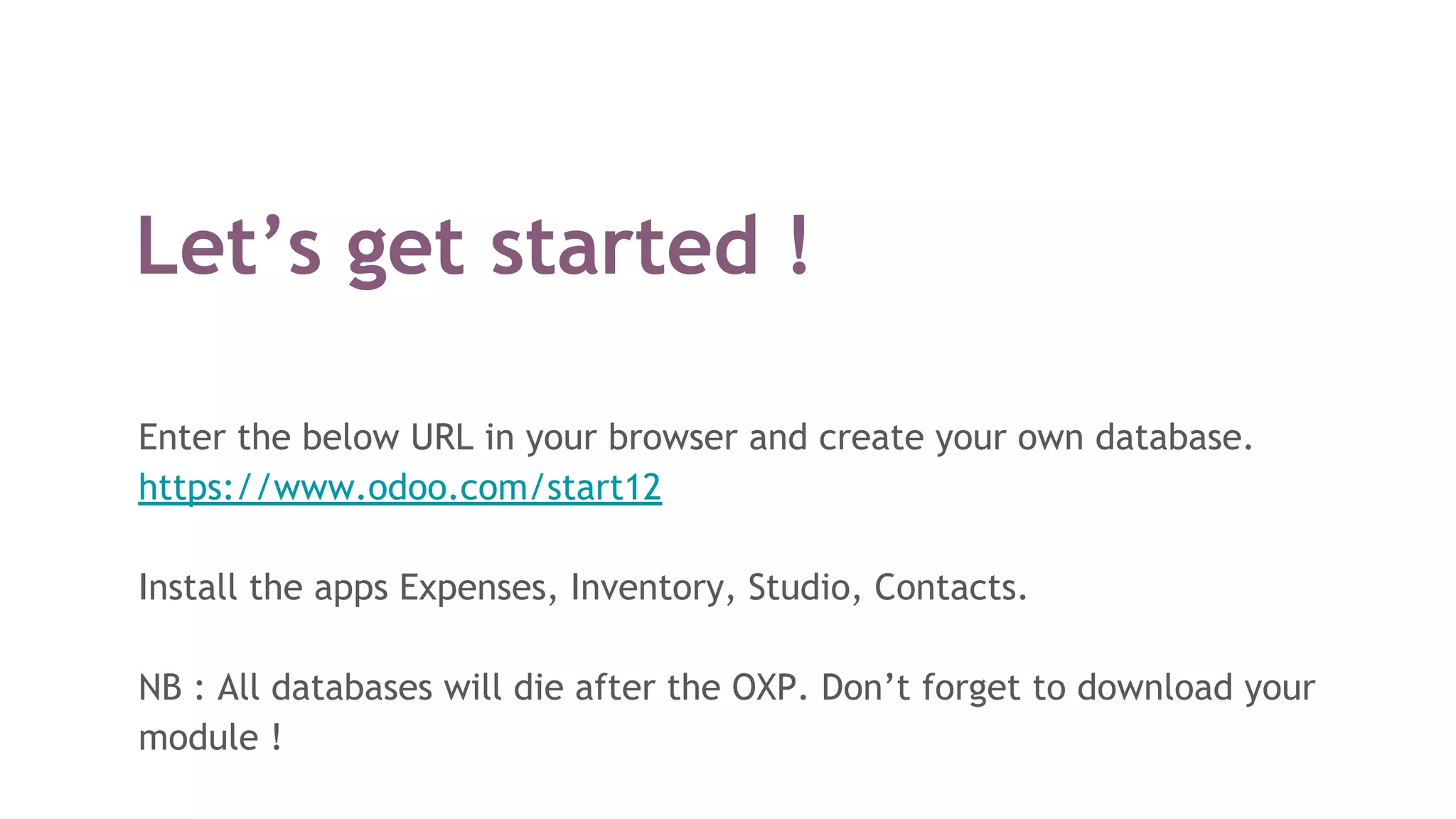 Let’s get started !
Enter the below URL in your browser and create your own database.
https://www.odoo.com/start12
Install the apps Expenses, Inventory, Studio, Contacts.
NB : All databases will die after the OXP. Don’t forget to download your
module !
 