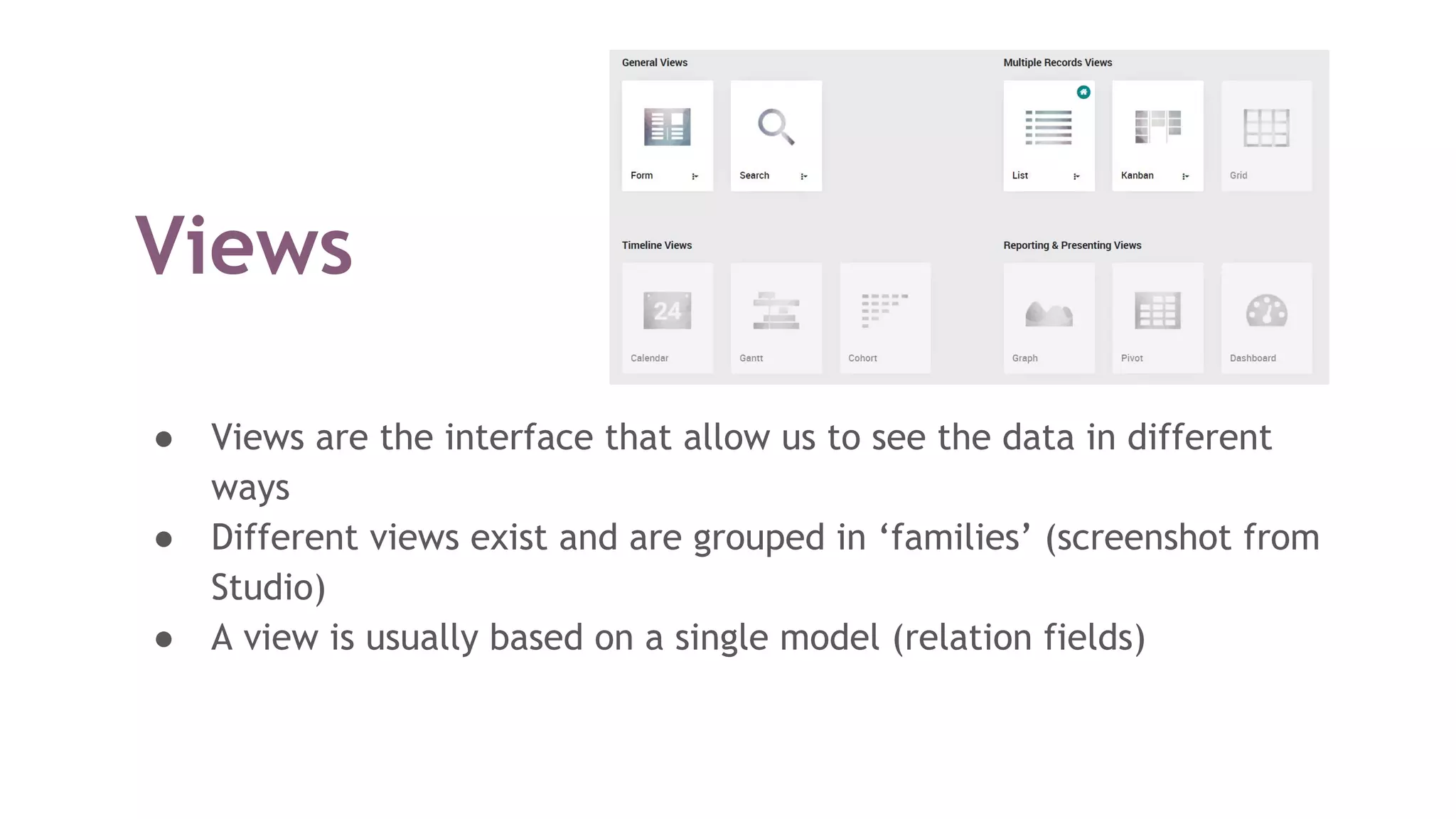 Views
● Views are the interface that allow us to see the data in different
ways
● Different views exist and are grouped in ‘families’ (screenshot from
Studio)
● A view is usually based on a single model (relation fields)
 