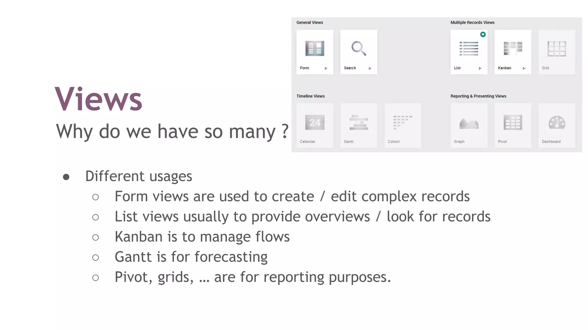 Views
Why do we have so many ?
● Different usages
○ Form views are used to create / edit complex records
○ List views usually to provide overviews / look for records
○ Kanban is to manage flows
○ Gantt is for forecasting
○ Pivot, grids, … are for reporting purposes.
 