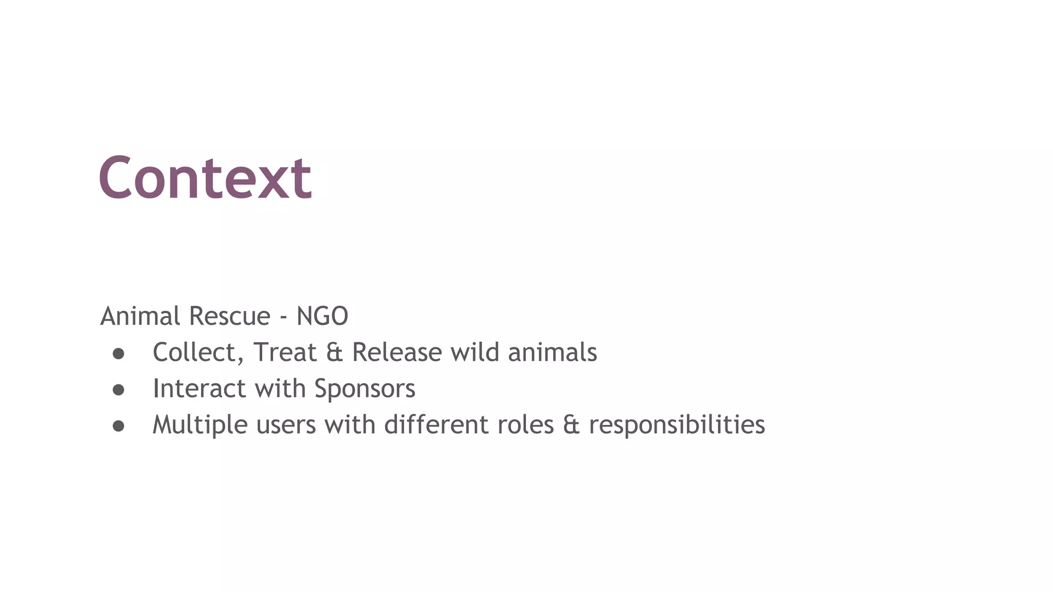 Context
Animal Rescue - NGO
● Collect, Treat & Release wild animals
● Interact with Sponsors
● Multiple users with different roles & responsibilities
 