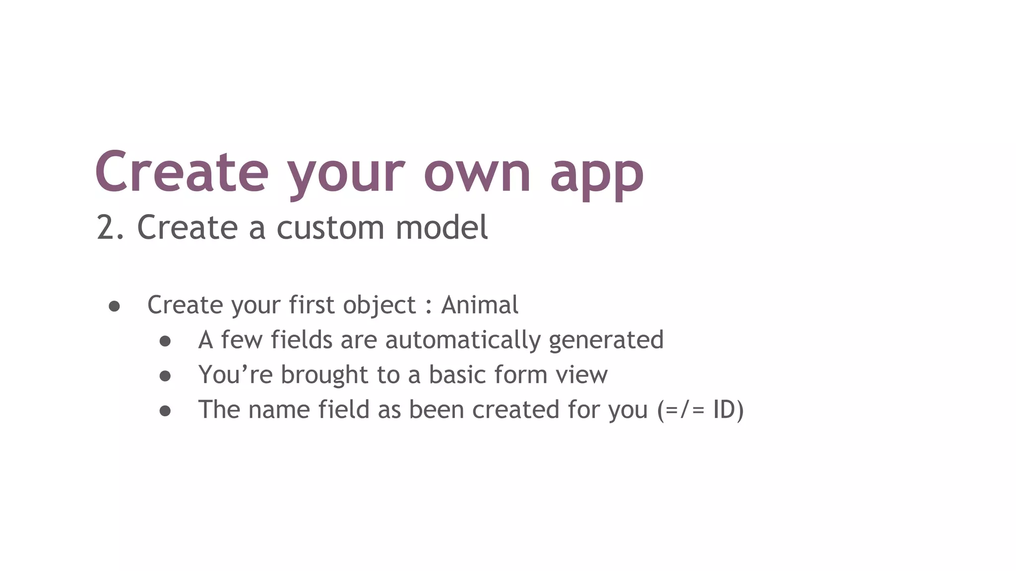 Create your own app
2. Create a custom model
● Create your first object : Animal
● A few fields are automatically generated
● You’re brought to a basic form view
● The name field as been created for you (=/= ID)
 
