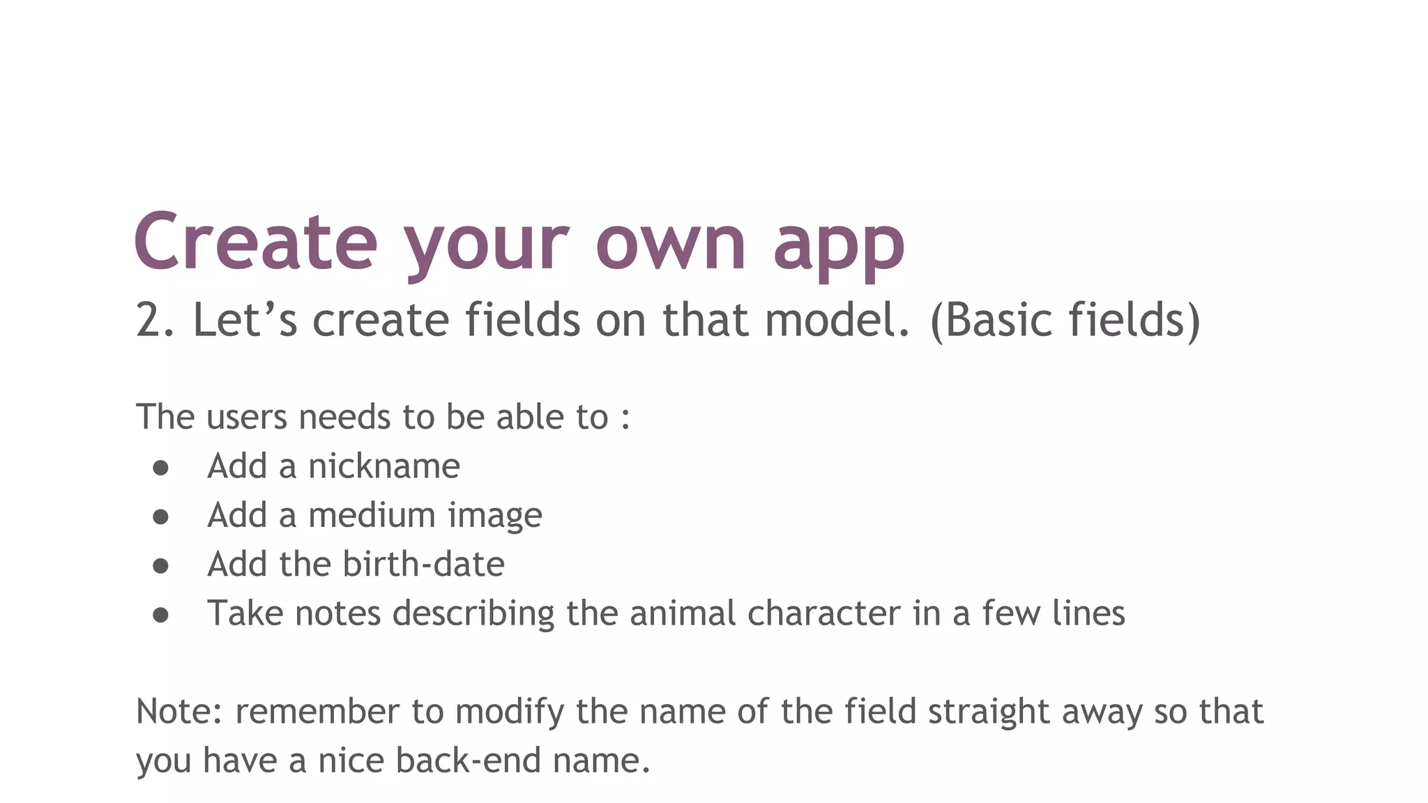 The users needs to be able to :
● Add a nickname
● Add a medium image
● Add the birth-date
● Take notes describing the animal character in a few lines
Note: remember to modify the name of the field straight away so that
you have a nice back-end name.
Create your own app
2. Let’s create fields on that model. (Basic fields)
 