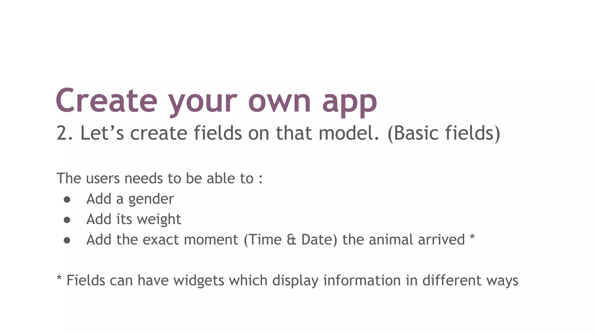 Create your own app
2. Let’s create fields on that model. (Basic fields)
The users needs to be able to :
● Add a gender
● Add its weight
● Add the exact moment (Time & Date) the animal arrived *
* Fields can have widgets which display information in different ways
 