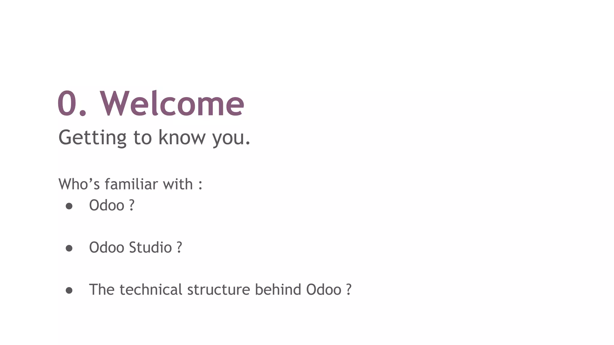 0. Welcome
Getting to know you.
Who’s familiar with :
● Odoo ?
● Odoo Studio ?
● The technical structure behind Odoo ?
 