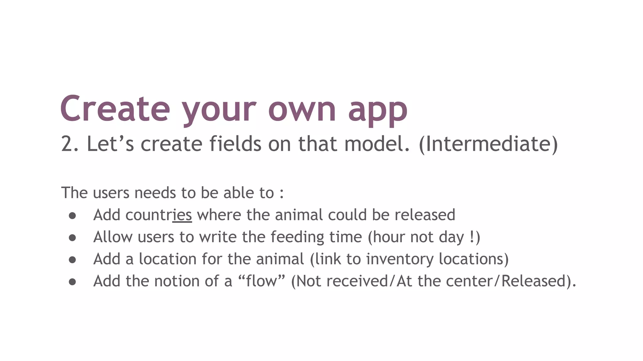 Create your own app
2. Let’s create fields on that model. (Intermediate)
The users needs to be able to :
● Add countries where the animal could be released
● Allow users to write the feeding time (hour not day !)
● Add a location for the animal (link to inventory locations)
● Add the notion of a “flow” (Not received/At the center/Released).
 