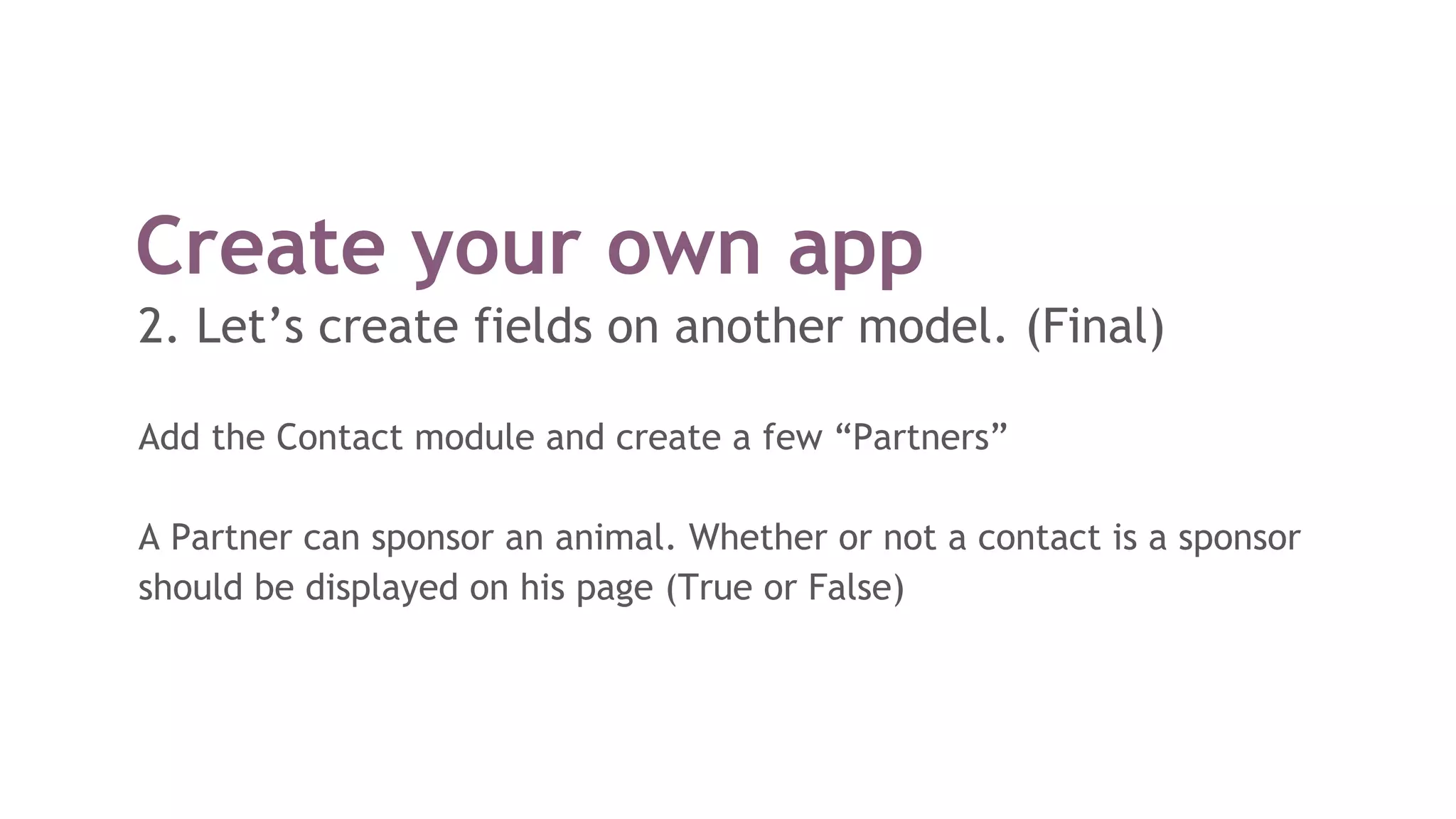 Create your own app
2. Let’s create fields on another model. (Final)
Add the Contact module and create a few “Partners”
A Partner can sponsor an animal. Whether or not a contact is a sponsor
should be displayed on his page (True or False)
 