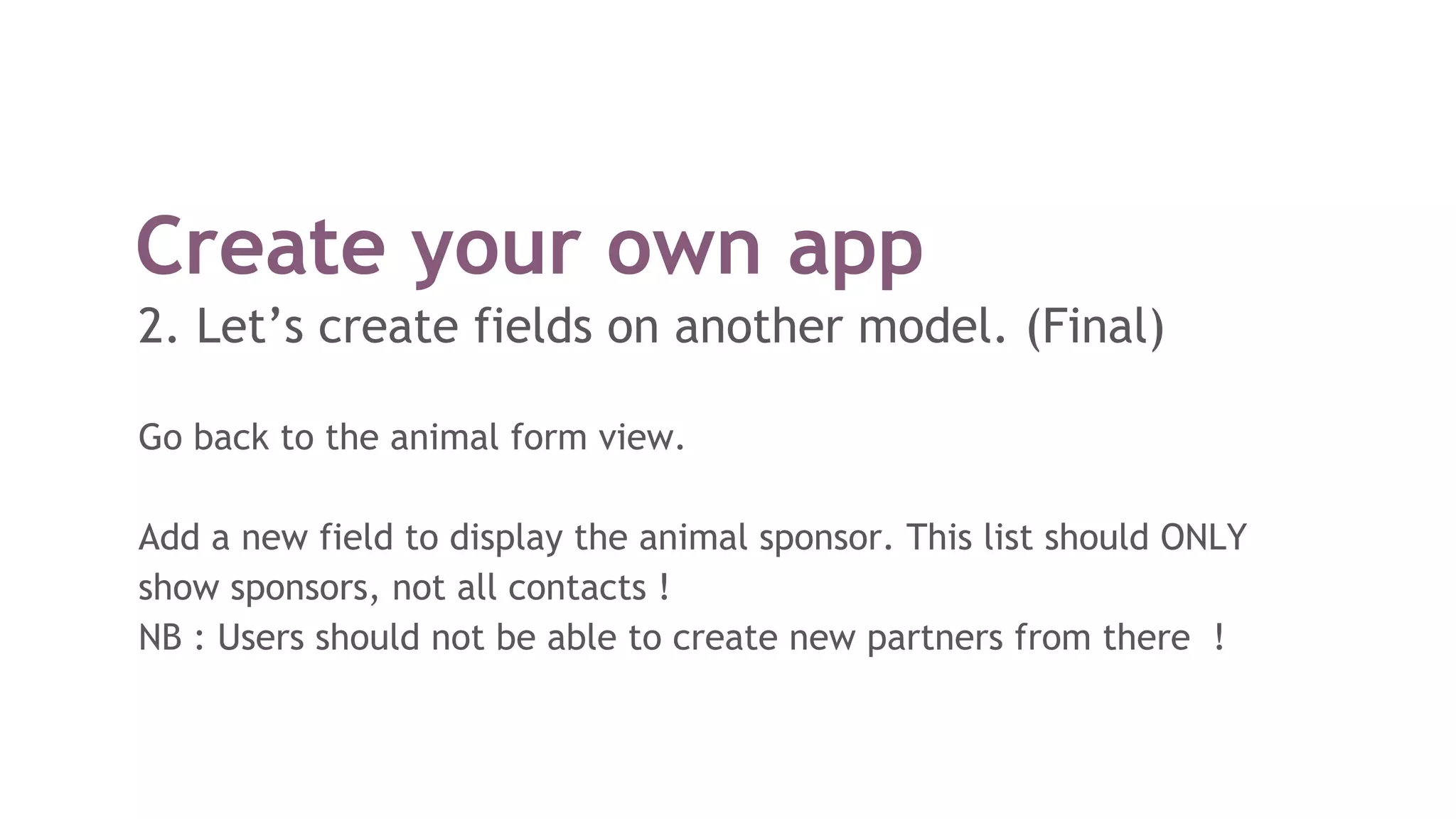Create your own app
2. Let’s create fields on another model. (Final)
Go back to the animal form view.
Add a new field to display the animal sponsor. This list should ONLY
show sponsors, not all contacts !
NB : Users should not be able to create new partners from there !
 