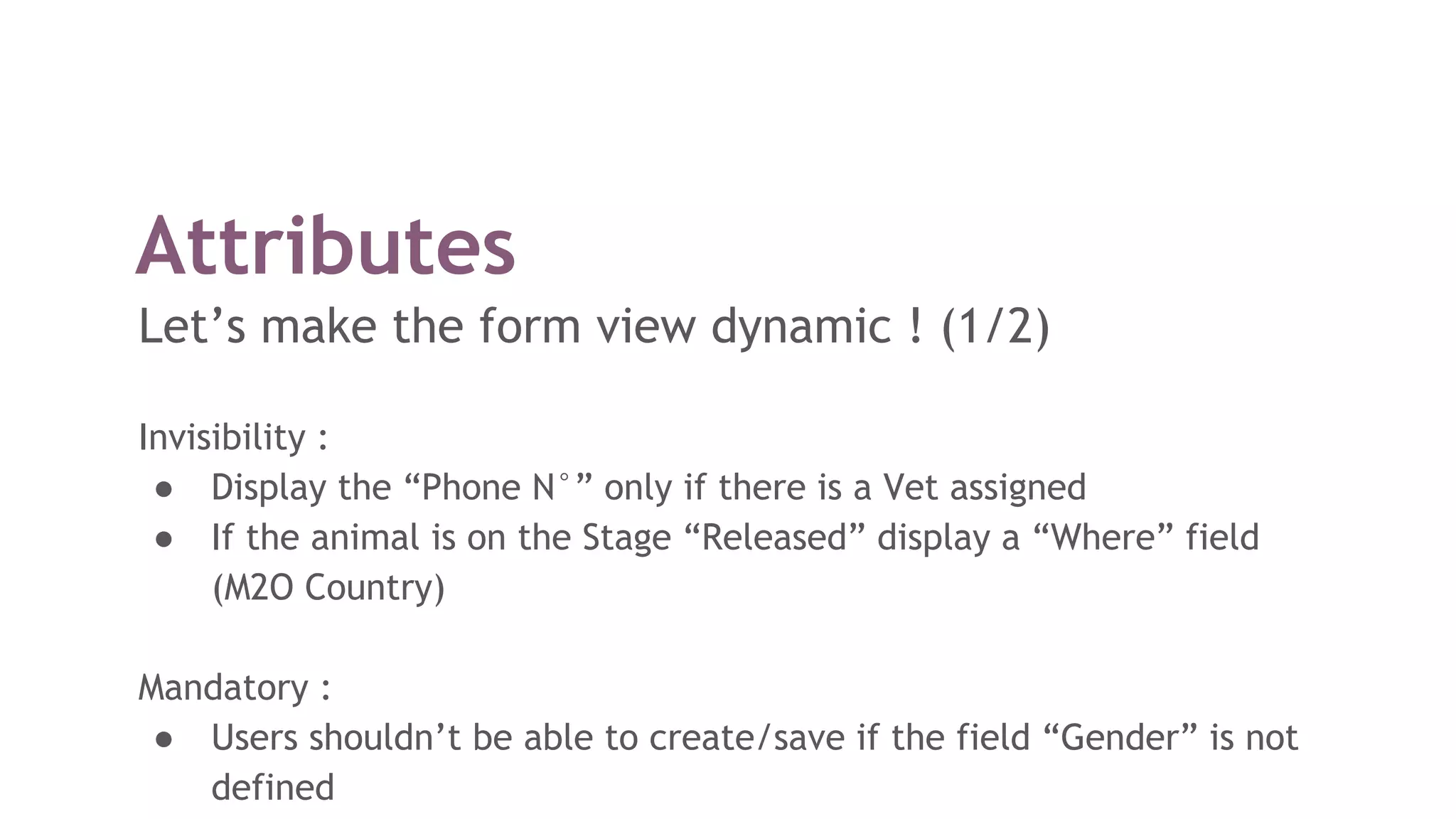 Attributes
Let’s make the form view dynamic ! (1/2)
Invisibility :
● Display the “Phone N°” only if there is a Vet assigned
● If the animal is on the Stage “Released” display a “Where” field
(M2O Country)
Mandatory :
● Users shouldn’t be able to create/save if the field “Gender” is not
defined
 