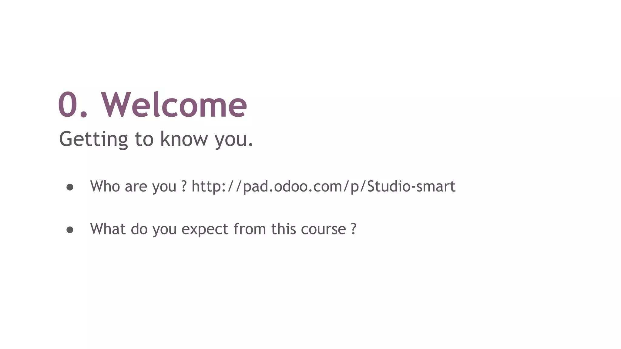 0. Welcome
Getting to know you.
● Who are you ? http://pad.odoo.com/p/Studio-smart
● What do you expect from this course ?
 