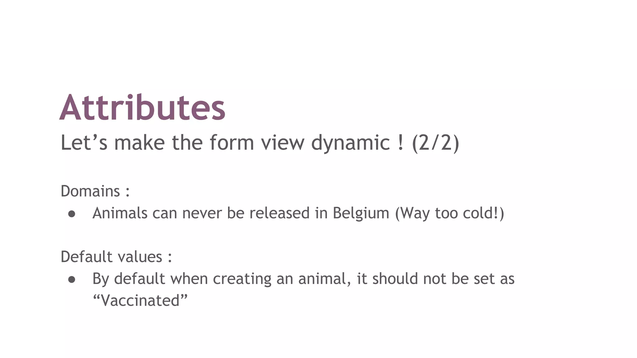 Attributes
Let’s make the form view dynamic ! (2/2)
Domains :
● Animals can never be released in Belgium (Way too cold!)
Default values :
● By default when creating an animal, it should not be set as
“Vaccinated”
 