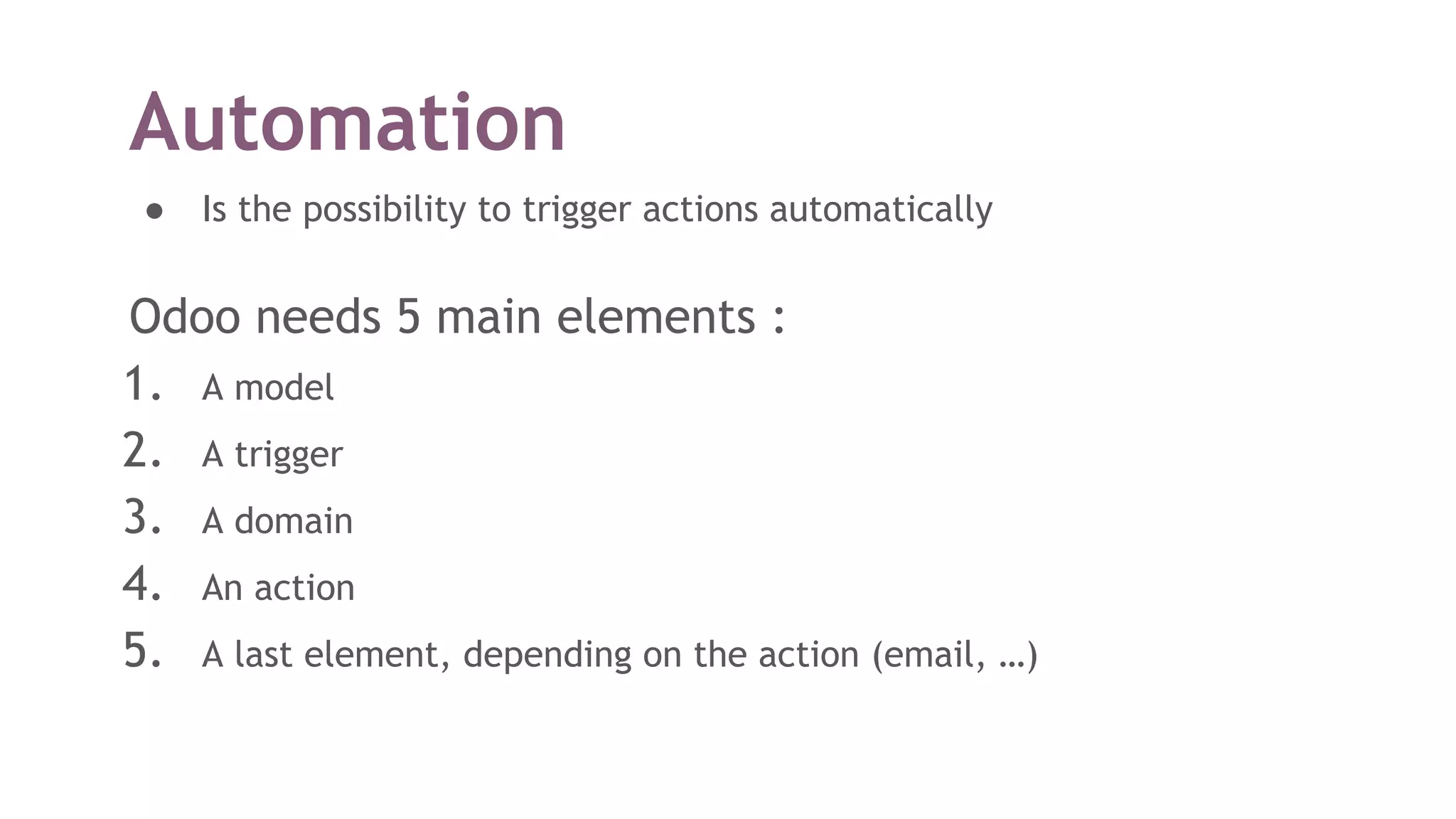 Automation
● Is the possibility to trigger actions automatically
Odoo needs 5 main elements :
1. A model
2. A trigger
3. A domain
4. An action
5. A last element, depending on the action (email, …)
 