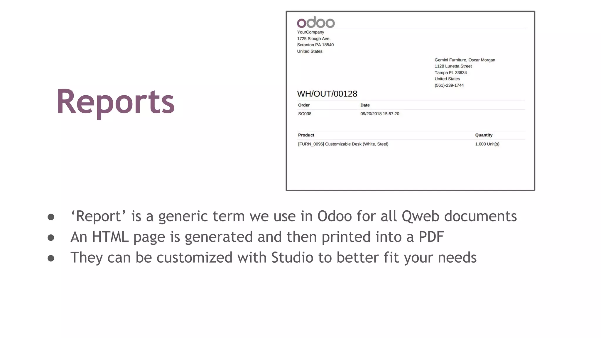Reports
● ‘Report’ is a generic term we use in Odoo for all Qweb documents
● An HTML page is generated and then printed into a PDF
● They can be customized with Studio to better fit your needs
 