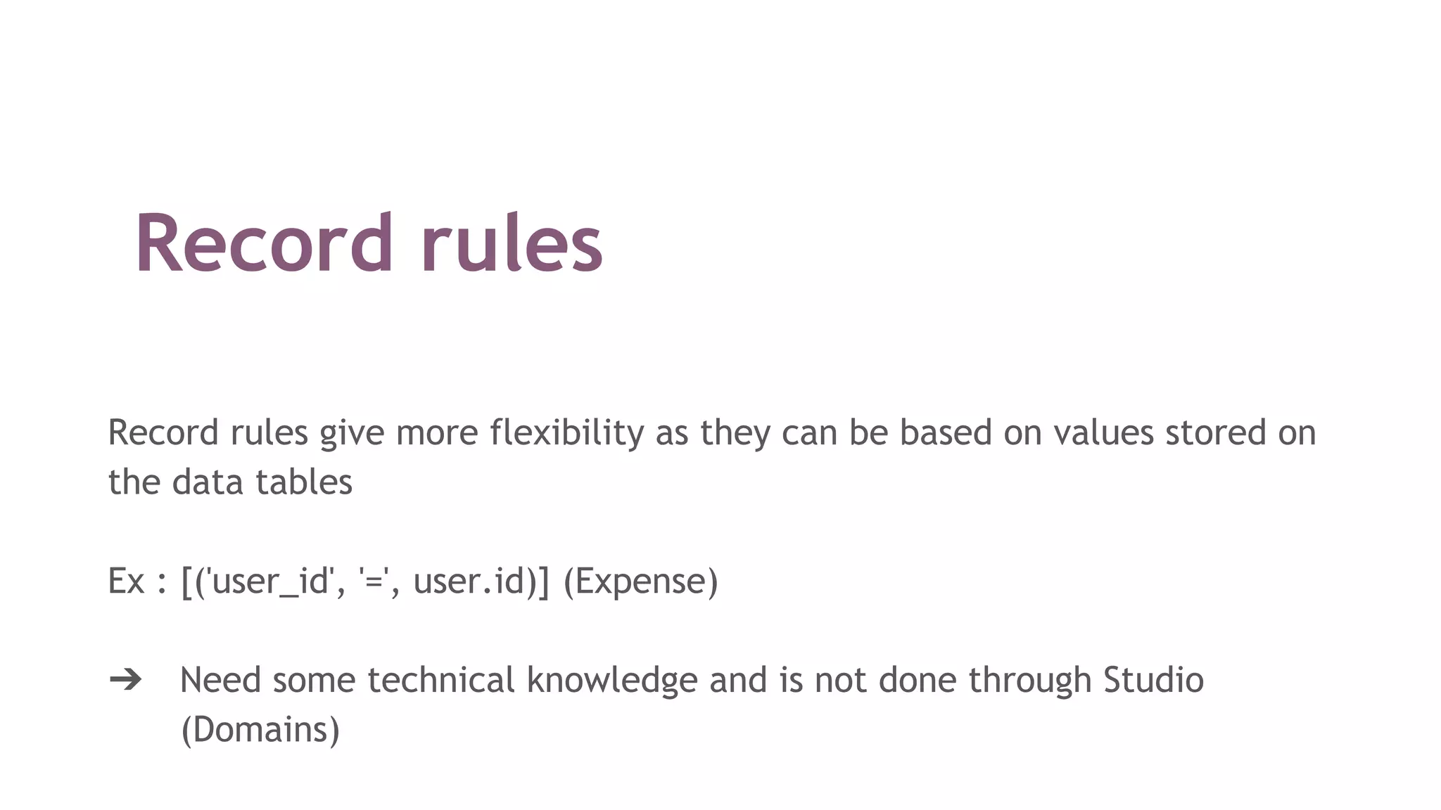 Record rules
Record rules give more flexibility as they can be based on values stored on
the data tables
Ex : [('user_id', '=', user.id)] (Expense)
➔ Need some technical knowledge and is not done through Studio
(Domains)
 
