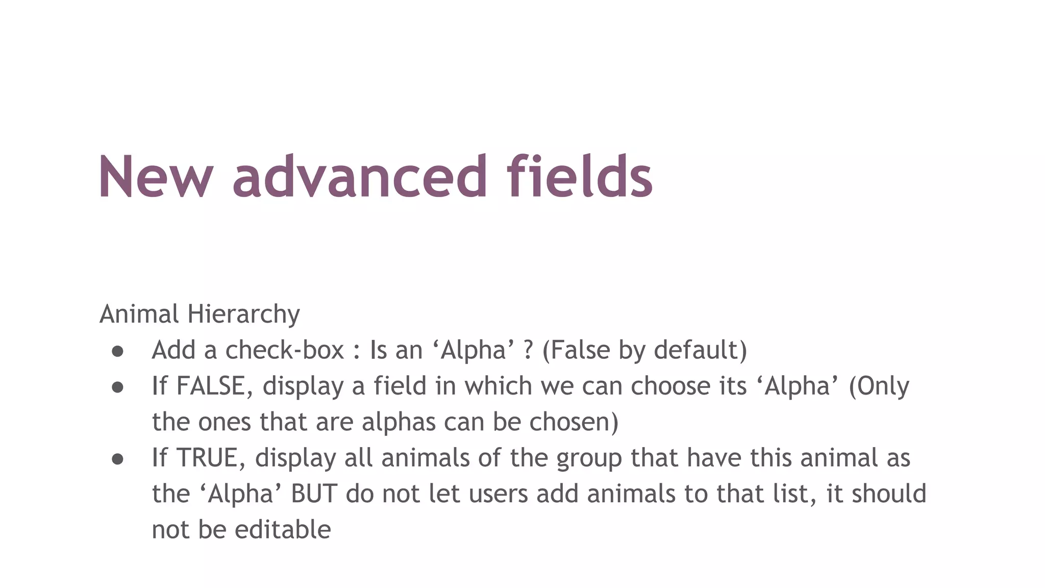 New advanced fields
Animal Hierarchy
● Add a check-box : Is an ‘Alpha’ ? (False by default)
● If FALSE, display a field in which we can choose its ‘Alpha’ (Only
the ones that are alphas can be chosen)
● If TRUE, display all animals of the group that have this animal as
the ‘Alpha’ BUT do not let users add animals to that list, it should
not be editable
 