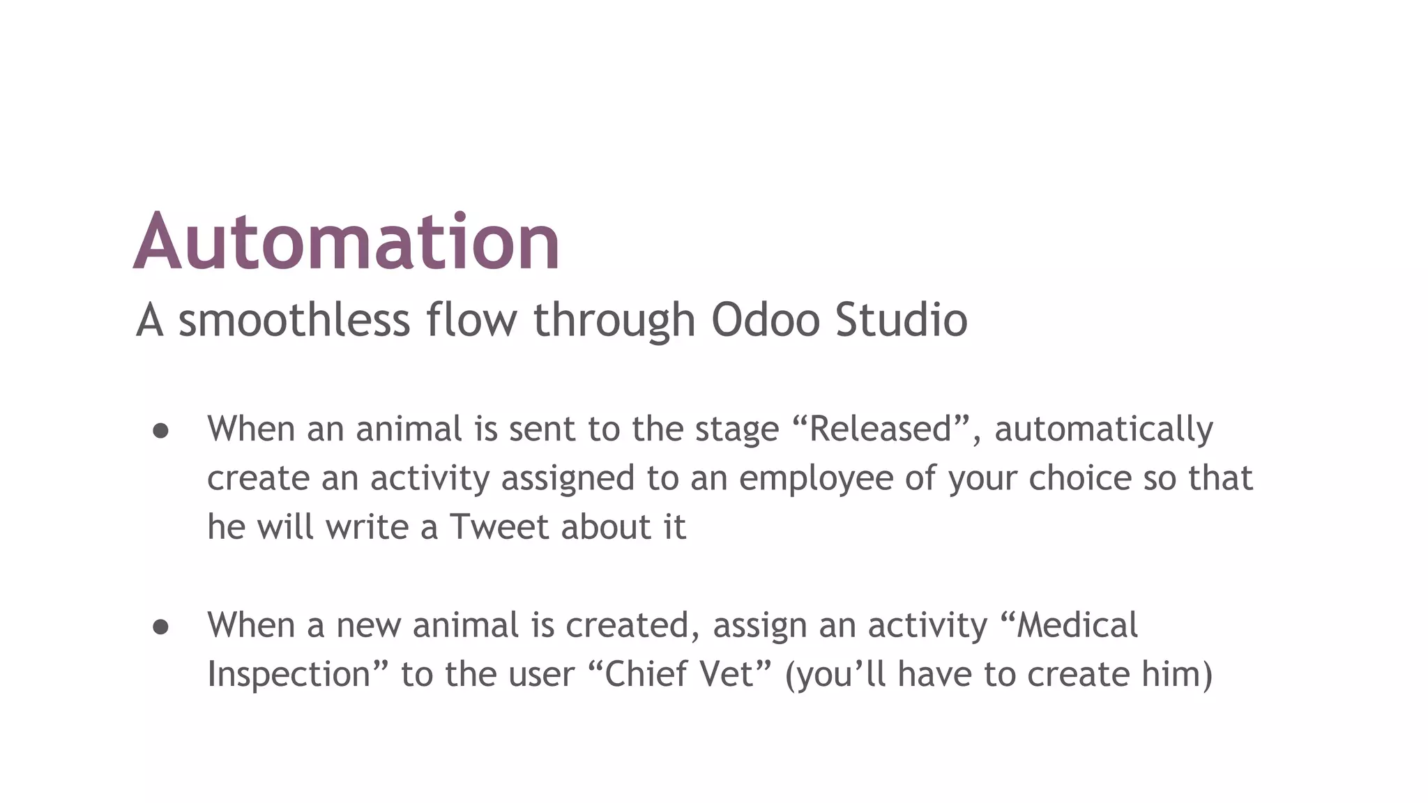 Automation
A smoothless flow through Odoo Studio
● When an animal is sent to the stage “Released”, automatically
create an activity assigned to an employee of your choice so that
he will write a Tweet about it
● When a new animal is created, assign an activity “Medical
Inspection” to the user “Chief Vet” (you’ll have to create him)
 