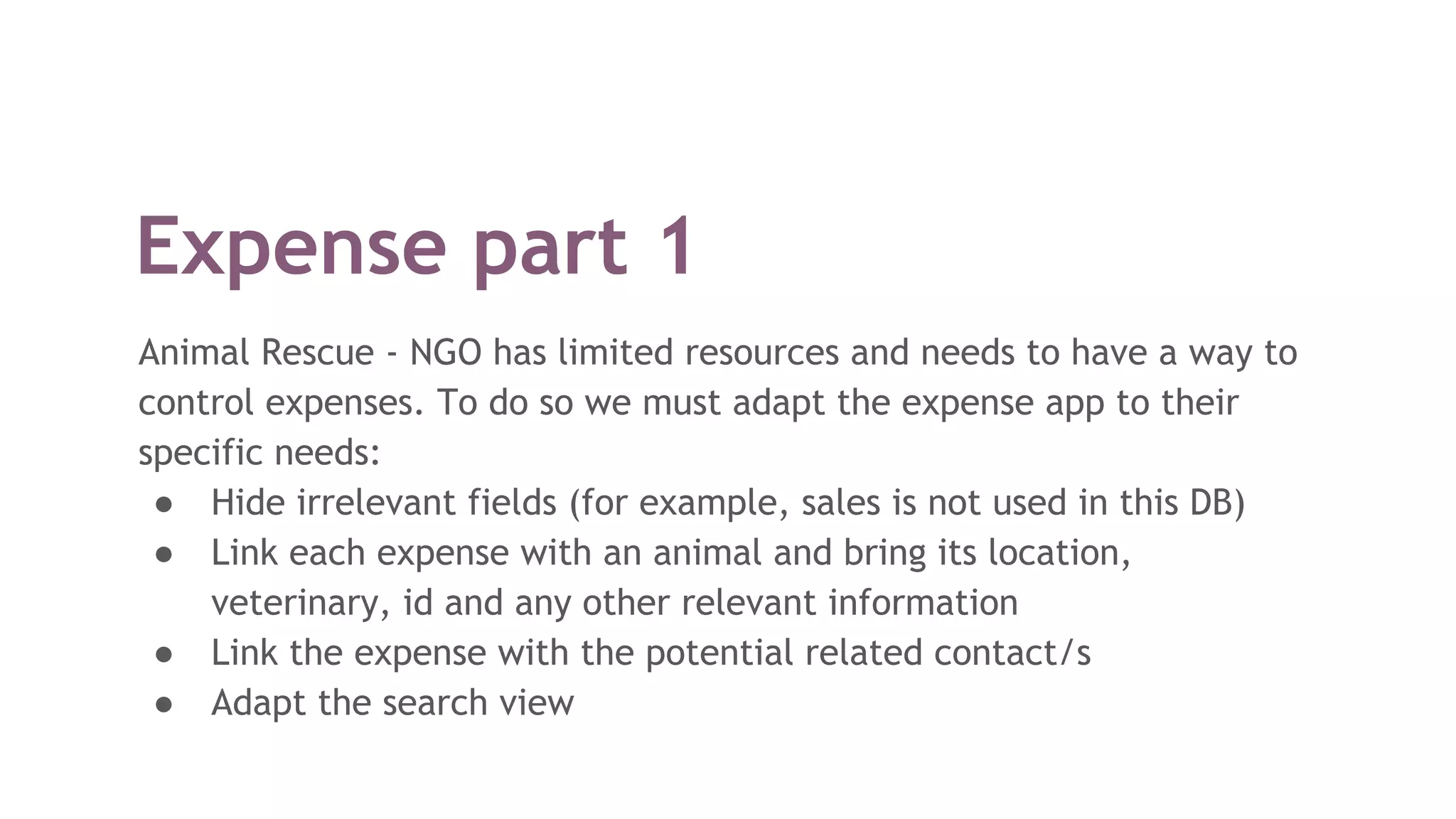 Expense part 1
Animal Rescue - NGO has limited resources and needs to have a way to
control expenses. To do so we must adapt the expense app to their
specific needs:
● Hide irrelevant fields (for example, sales is not used in this DB)
● Link each expense with an animal and bring its location,
veterinary, id and any other relevant information
● Link the expense with the potential related contact/s
● Adapt the search view
 