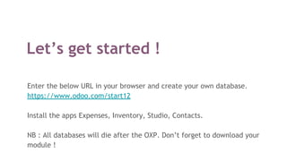 Let’s get started !
Enter the below URL in your browser and create your own database.
https://www.odoo.com/start12
Install the apps Expenses, Inventory, Studio, Contacts.
NB : All databases will die after the OXP. Don’t forget to download your
module !
 