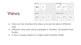 Views
● Views are the interface that allow us to see the data in different
ways
● Different views exist and are grouped in ‘families’ (screenshot from
Studio)
● A view is usually based on a single model (relation fields)
 
