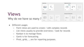 Views
Why do we have so many ?
● Different usages
○ Form views are used to create / edit complex records
○ List views usually to provide overviews / look for records
○ Kanban is to manage flows
○ Gantt is for forecasting
○ Pivot, grids, … are for reporting purposes.
 