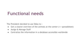 Functional needs
The President decided to use Odoo to :
● Get a clearer overview of the animals at the center (>< spreadsheet)
● Assign & Manage Staff
● Centralize the information in a database accessible worldwide
 