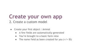 Create your own app
2. Create a custom model
● Create your first object : Animal
● A few fields are automatically generated
● You’re brought to a basic form view
● The name field as been created for you (=/= ID)
 