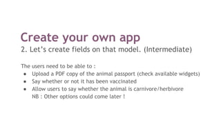 Create your own app
2. Let’s create fields on that model. (Intermediate)
The users need to be able to :
● Upload a PDF copy of the animal passport (check available widgets)
● Say whether or not it has been vaccinated
● Allow users to say whether the animal is carnivore/herbivore
NB : Other options could come later !
 