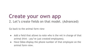 Create your own app
2. Let’s create fields on that model. (Advanced)
Go back to the animal form view
● Add a field that allows to note who is the vet in charge of that
animal (hint : you’ve just created employees).
● Have Odoo display the phone number of that employee on the
animal form view.
 