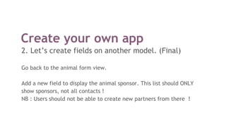 Create your own app
2. Let’s create fields on another model. (Final)
Go back to the animal form view.
Add a new field to display the animal sponsor. This list should ONLY
show sponsors, not all contacts !
NB : Users should not be able to create new partners from there !
 