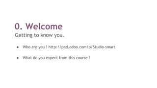0. Welcome
Getting to know you.
● Who are you ? http://pad.odoo.com/p/Studio-smart
● What do you expect from this course ?
 