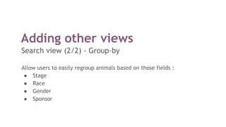 Adding other views
Search view (2/2) - Group-by
Allow users to easily regroup animals based on those fields :
● Stage
● Race
● Gender
● Sponsor
 