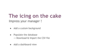The icing on the cake
Impress your manager !
● Add a custom background
● Populate the database
-> Download & Import the CSV file
● Add a dashboard view
 