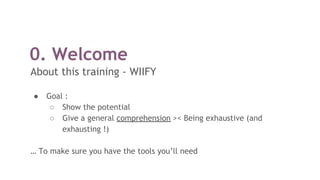 0. Welcome
About this training - WIIFY
● Goal :
○ Show the potential
○ Give a general comprehension >< Being exhaustive (and
exhausting !)
… To make sure you have the tools you’ll need
 