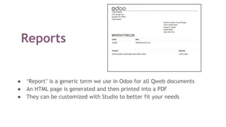 Reports
● ‘Report’ is a generic term we use in Odoo for all Qweb documents
● An HTML page is generated and then printed into a PDF
● They can be customized with Studio to better fit your needs
 