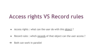 Access rights VS Record rules
● Access rights : what can the user do with this object ?
● Record rules : which records of that object can the user access ?
➔ Both can work in parallel
 