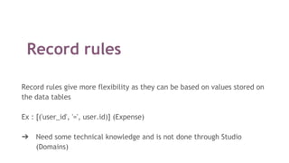 Record rules
Record rules give more flexibility as they can be based on values stored on
the data tables
Ex : [('user_id', '=', user.id)] (Expense)
➔ Need some technical knowledge and is not done through Studio
(Domains)
 