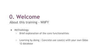 0. Welcome
About this training - WIIFY
● Methodology
○ Brief explanation of the core functionalities
○ Learning by doing : Concrete use case(s) with your own Odoo
12 database
 