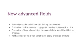 New advanced fields
● Form view : Add a clickable URL linking to a website
● Form view : Allow users to copy/paste the description with a click
● Form view : Show who created the Animal (field should be filled on
creation)
● Kanban view : Find a way to let users easily prioritize animals
 