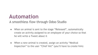 Automation
A smoothless flow through Odoo Studio
● When an animal is sent to the stage “Released”, automatically
create an activity assigned to an employee of your choice so that
he will write a Tweet about it
● When a new animal is created, assign an activity “Medical
Inspection” to the user “Chief Vet” (you’ll have to create him)
 