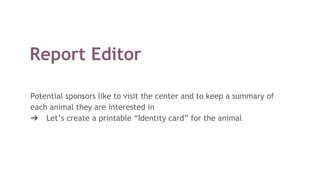 Report Editor
Potential sponsors like to visit the center and to keep a summary of
each animal they are interested in
➔ Let’s create a printable “Identity card” for the animal
 