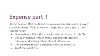 Expense part 1
Animal Rescue - NGO has limited resources and needs to have a way to
control expenses. To do so we must adapt the expense app to their
specific needs:
● Hide irrelevant fields (for example, sales is not used in this DB)
● Link each expense with an animal and bring its location,
veterinary, id and any other relevant information
● Link the expense with the potential related contact/s
● Adapt the search view
 